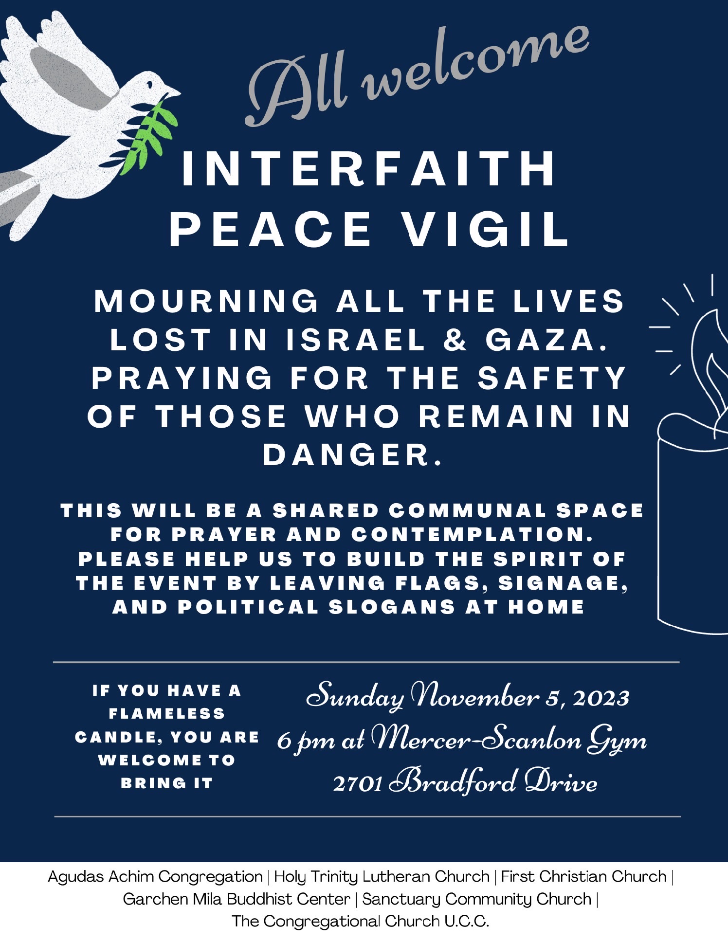 All welcome: Interfaith peace vigil. Mourning all the lives lost in Israel & Gaza. Praying for the safety of those who remain in danger. This will be a shared communal space for prayer and contemplation. Please help us to build the spirit of the event by leaving flags, signage, and political slogans at home. If you have a flameless candle, you are welcome to bring it. Sunday November 5, 2023, 6 pm at Mercer-Scanlon Gym, 2701 Bradford Drive. Organized by: Agudas Achim Congregation, Holy Trinity Lutheran Church, First Christian Church, Garchen Mila Buddhist Center, Sanctuary Community Church, The Congregational Church U.C.C.
